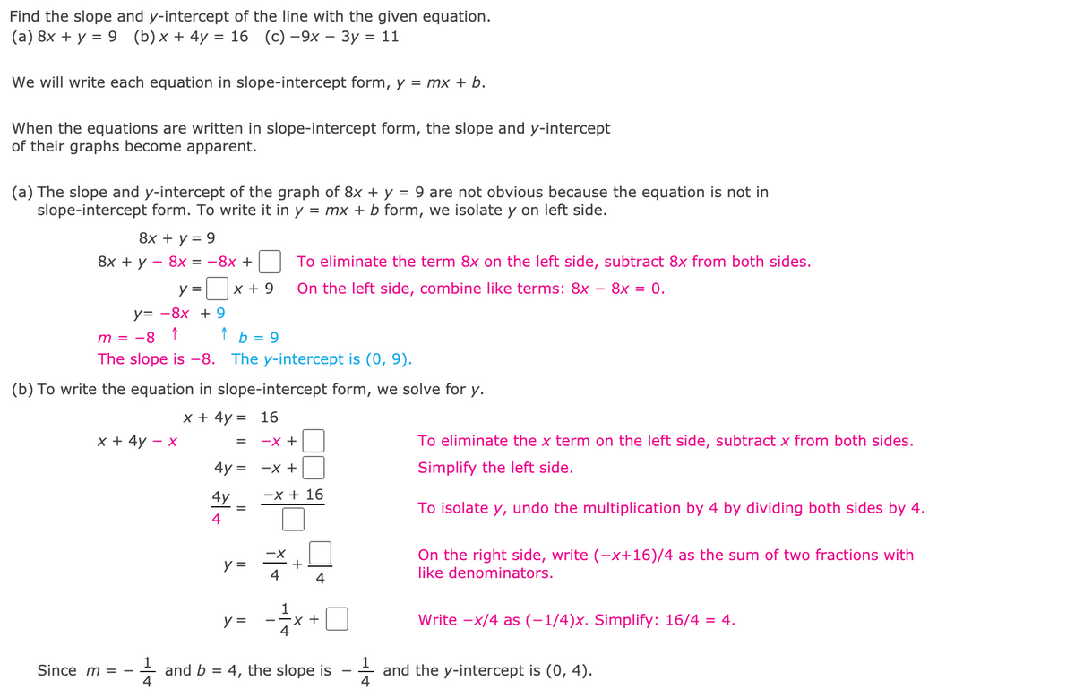 Find the slope and y-intercept of the line with the given equation.
(a) 8x + y = 9 (b)x+ 4y
3D 16 (с) —9х — Зу %3D 11
We will write each equation in slope-intercept form, y = mx + b.
When the equations are written in slope-intercept form, the slope and y-intercept
of their graphs become apparent.
(a) The slope and y-intercept of the graph of 8x + y = 9 are not obvious because the equation is not in
slope-intercept form. To write it in y = mx + b form, we isolate y on left side.
8х + у %3D 9
8х + у — 8х %3D —8х +
To eliminate the term 8x on the left side, subtract 8x from both sides.
y =
x + 9
On the left side, combine like terms: 8x – 8x = 0.
у3 —8х + 9
↑
m = -8 ↑
b =
The slope is -8.
The y-intercept is (0, 9).
(b) To write the equation in slope-intercept form, we solve for y.
x + 4y = 16
x + 4y
- X
-X +
To eliminate the x term on the left side, subtract x from both sides.
4y = -x +
Simplify the left side.
4y
-x + 16
To isolate y,
undo the multiplication by 4 by dividing both sides by 4.
4
-X
+
4
On the right side, write (-x+16)/4 as the sum of two fractions with
like denominators.
y =
4
1
х +
4
y =
Write -x/4 as (-1/4)x. Simplify: 16/4 = 4.
-
and b = 4, the slope is
4
and the y-intercept is (0, 4).
Since m = -
