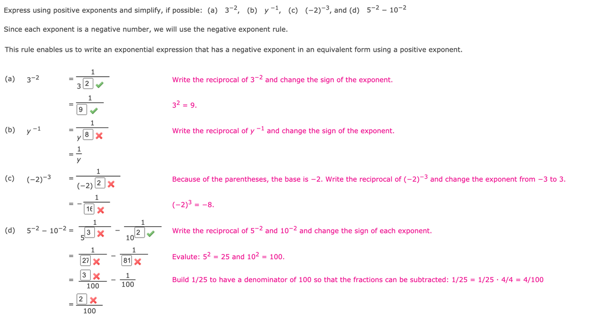 ### Expressing Negative Exponents with Positive Exponents

In mathematics, expressing negative exponents in terms of positive exponents can simplify many problems, following the negative exponent rule. This rule allows us to convert an exponential expression with a negative exponent into an equivalent expression with a positive exponent. 

Consider the following examples and their simplifications:

#### Example (a) \( 3^{-2} \)
\[
\begin{aligned}
&= \frac{1}{3^2} &\quad \text{Write the reciprocal of \(3^{-2}\) and change the sign of the exponent.} \\
&= \frac{1}{9} &\quad 3^2 = 9. \\
\end{aligned}
\]

#### Example (b) \( y^{-1} \)
\[
\begin{aligned}
&= \frac{1}{y^1} &\quad \text{Write the reciprocal of \( y^{-1} \) and change the sign of the exponent.} \\
&= \frac{1}{y} \\
\end{aligned}
\]

#### Example (c) \( (-2)^{-3} \)
\[
\begin{aligned}
&= \frac{1}{(-2)^3} &\quad \text{Because of the parentheses, the base is \(-2\). Write the reciprocal of \((-2)^{-3}\) and change the exponent from \(-3\) to \(3\).} \\
&= \frac{1}{-8}  &\quad (-2)^3 = -8. \\
\end{aligned}
\]

#### Example (d) \( 5^{-2} - 10^{-2} \)
\[
\begin{aligned}
&= \frac{1}{5^2} - \frac{1}{10^2} &\quad \text{Write the reciprocal of \(5^{-2}\) and \(10^{-2}\) and change the sign of each exponent.} \\
&= \frac{1}{25} - \frac{1}{100} &\quad \text{Evaluate: } 5^2 = 25 \text{ and } 10^2 = 100. \\
&= \frac{4}{100} - \frac{1}{100} &\quad \text{Build \( \frac{