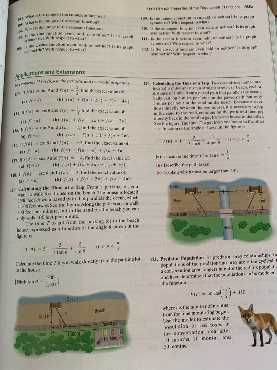 108. Is the cosine function even, odd, or neither? Is its graph
107 Is the sine function even, odd, or neither? Is its graph
106. What is the range of the cosecant function?
SECTION 6.3 Properties of the Trigonometric Functions 405
What is the range of the cotangent function?
109. Is the tangent function even, odd, or neither? Is its graph
symmetric? With respect to what?
110. Is the cotangent function even, odd, or neither? Is its graph
symmetric? With respect to what?
111. Is the secant function even, odd, or neither? Is its graph
symmetric? With respect to what?
112. Is the cosecant function even, odd, or neither? Is its graph
symmetric? With respect to what?
Symmetric? With respect to what?
symmetric? With respect to what?
Applications and Extensions
Doblems 113-118, use the periodic and even-odd properties.
120. Calculating the Time of a Trip Two oceanfront homes are
located 8 miles apart on a straight stretch of beach, each a
distance of 1 mile from a paved path that parallels the ocean.
Sally can jog 8 miles per hour on the paved path, but only
3 miles per hour in the sand on the beach. Because a
flows directly between the two houses, it is necessary to jog
in the sand to the road, continue on the path, and then jog
directly back in the sand to get from one house to the other.
See the figure. The time T to get from one house to the other
as a function of the angle 0 shown in the figure is
113. If f(0) = sin 0 and f(a) = !
find the exact value of:
(a) f(-a)
(b) f(a) + f(a + 27) + f(a + 4)
river
1
cos 0 and f(a)
find the exact value of:
4"
%3D
114. If f(8)
(b) f(a) + f(a + 27) + f(a – 2)
(a) f(-a)
15. If f(0) = tan 0 and f(a) = 2, find the exact value of:
(b) f(a) + f(a + 7) + f(a + 27)
(a) f(-a)
116. If f(8) = cot 0 and f(a) = -3, find the exact value of:
T(0) = 1 -
0 <0 <
3 sin 0
4 tan 0
(a) f(-a)
(b) f(a) + f(a + ™) + f(a + 47)
117. If f(0) = sec 0 and f(a) = -4, find the exact value of:
(b) f(a) + f(a + 27) + f(a + 47)
(a) Calculate the time T for tan 0 =
4'
(a) f(-a)
(b) Describe the path taken.
118. If f(0) = csc 0 and f(a) = 2, find the exact value of:
(c) Explain why 0 must be larger than 14°.
(a) f(-a)
119. Calculating the Time of a Trip From a parking lot, you
want to walk to a house on the beach. The house is located
1500 feet down a paved path that parallels the ocean, which
is 500 feet away. See the figure. Along the path you can walk
300 feet per minute, but in the sand on the beach you can
only walk 100 feet per minute.
The time T to get from the parking lot to the beach
house expressed as a function of the angle 0 shown in the
figure is
(b) f(a) + f(a + 27) + f(a + 4 )
Осean
4 mi
4 mi -
Beach
1 mi
Paved path ----
River
T(0)
: 5
0 < 0 <
3 tan 0
sin 0
121. Predator Population In predator-prey relationships, th.
populations of the predator and prey are often cyclical. I
a conservation area, rangers monitor the red fox populatic
and have determined that the population can be modeled
the function
Calculate the time Tif you walk directly from the parking lot
to the house.
500
(Hint: tan e =
1500
Ocean
P(t) = 40 cos-
+ 110 ba1RI
where t is the number of months
from the time monitoring began.
Use the model to estimate the
Beach
500 ft
Paved path
population of red foxes in
the conservation area after
10 months, 20 months, and
30 months.
Forest
1500 ft
Parking lot
