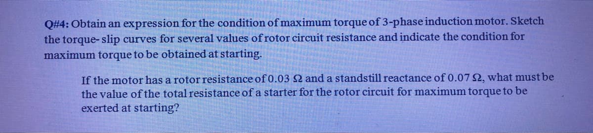 Q#4: Obtain an expression for the condition of maximum torque of 3-phase induction motor. Sketch
the torque- slip curves for several values of rotor circuit resistance and indicate the condition for
maximum torque to be obtained at starting.
If the motor has a rotor resistance of 0.03 2 and a standstill reactance of 0.07 2, what must be
the value of the total resistance of a starter for the rotor circuit for maximum torque to be
exerted at starting?
