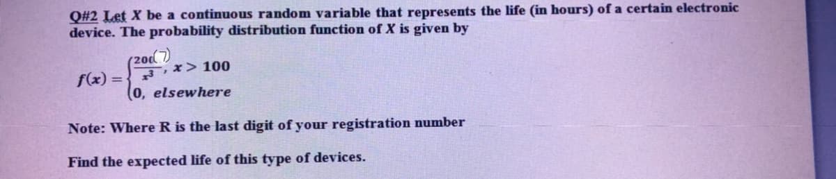 Q#2 Let X be a continuous random variable that represents the life (in hours) of a certain electronic
device. The probability distribution function of X is given by
(20d
f(x) =
3,x> 100
%3D
0, elsewhere
Note: Where R is the last digit of your registration number
Find the expected life of this type of devices.
