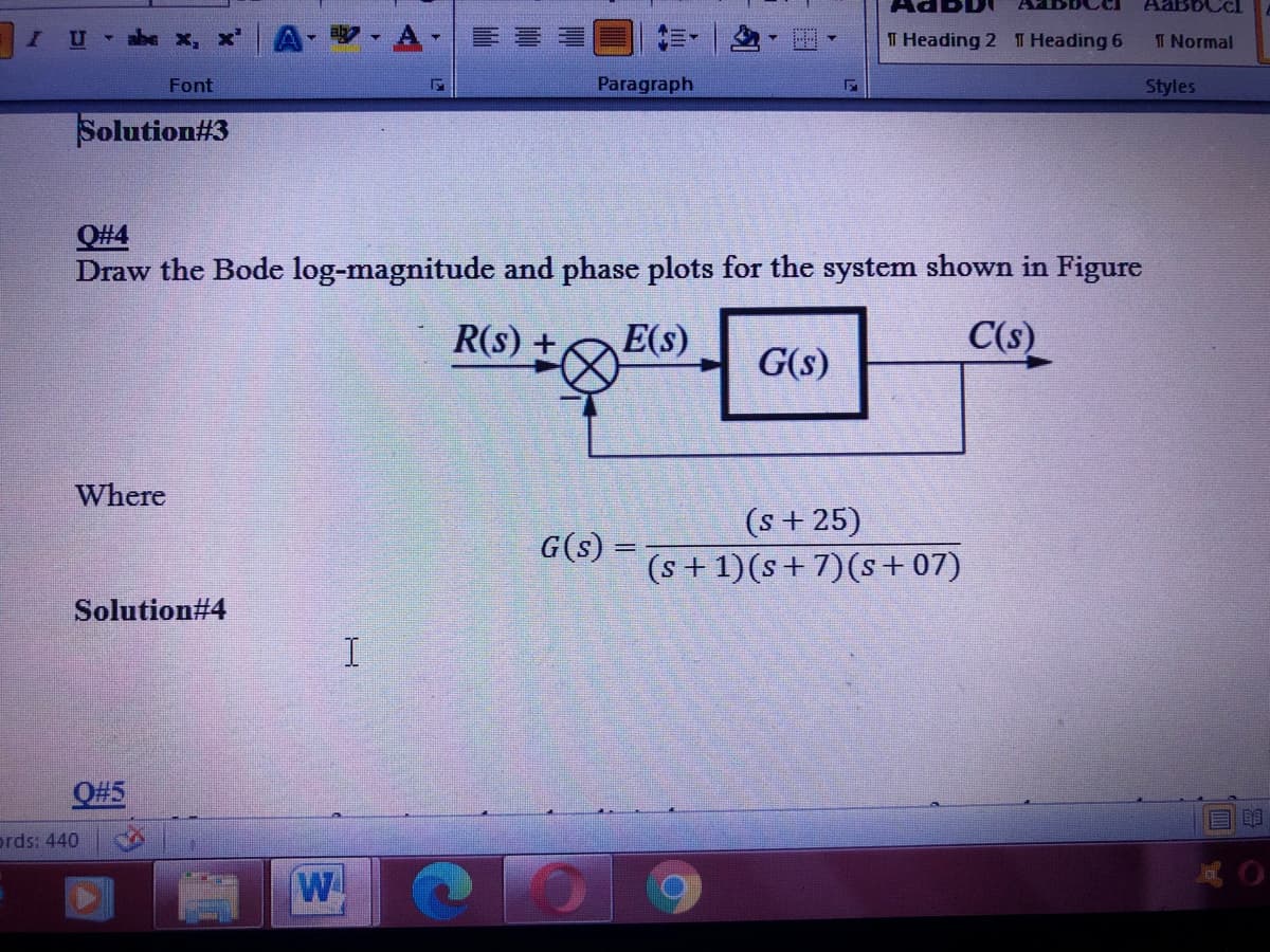 AABBCCI
abe x, x'
-A
T Heading 2 T Heading 6
T Normal
Font
Paragraph
Styles
Solution#3
Q#4
Draw the Bode log-magnitude and phase plots for the system shown in Figure
R(s) +
E(s)
C(s)
G(s)
Where
(s + 25)
(s +1)(s+ 7)(s + 07)
G(s) =
Solution#4
I
O#5
prds: 440
W
