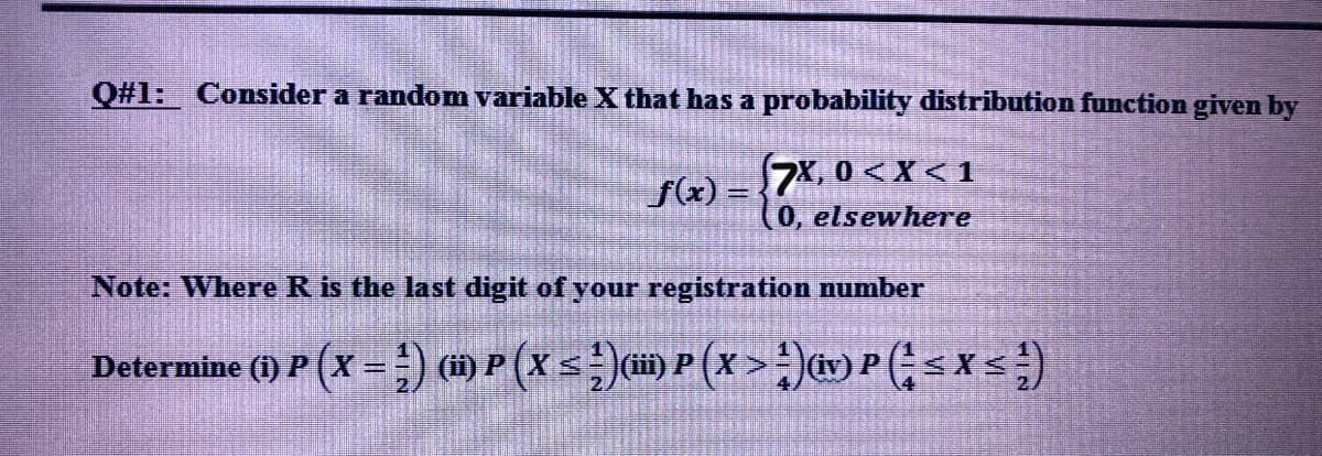 Q#1: Consider a random variable X that has a probability distribution function given by
f(x) =
7, 0 < X < 1
(0, elsewhere
Note: Where R is the last digit of your registration number
Determine () P (x = ) mP(xs))P (x >:)Psxs)
