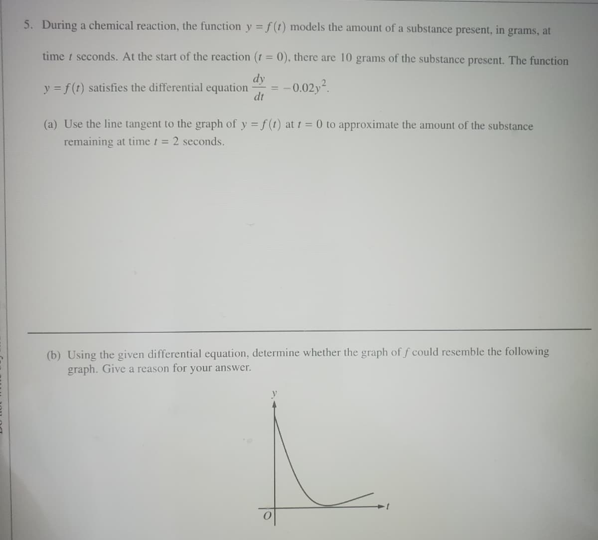 5. During a chemical reaction, the function y = f(t) models the amount of a substance present, in grams, at
time t seconds. At the start of the reaction (t = 0), there are 10 grams of the substance present. The function
dy
dt
y = f(t) satisfies the differential equation -0.02y².
(a) Use the line tangent to the graph of y = f(t) at t = 0 to approximate the amount of the substance
remaining at time t = 2 seconds.
(b) Using the given differential equation, determine whether the graph of f could resemble the following
graph. Give a reason for your answer.