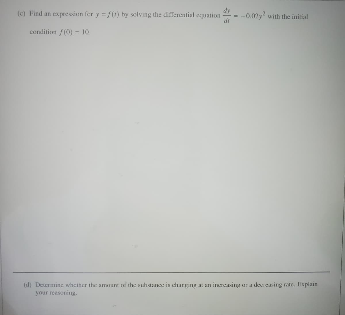 dy
dt
(c) Find an expression for y = f(t) by solving the differential equation -0.02y² with the initial
condition f(0) = 10.
(d) Determine whether the amount of the substance is changing at an increasing
your reasoning.
or a decreasing rate. Explain