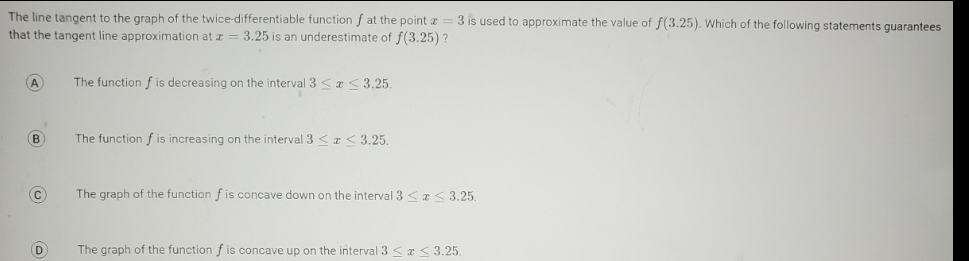 The line tangent to the graph of the twice-differentiable function f at the point a = 3 is used to approximate the value of f(3.25). Which of the following statements guarantees
that the tangent line approximation at a = 3.25 is an underestimate of f(3.25)?
A
(В
(С
D
The function f is decreasing on the interval 3 ≤ ≤3.25.
The function f is increasing on the interval 3 <z <3.25.
The graph of the function f is concave down on the interval 3 ≤ x ≤ 3.25.
The graph of the function f is concave up on the interval 3 ≤ x ≤3.25.