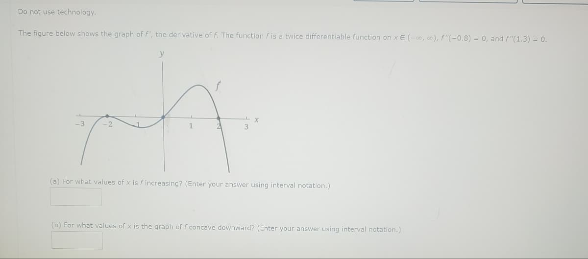 Do not use technology.
The figure below shows the graph of f', the derivative of f. The function f is a twice differentiable function on x E (-∞o, co), f'(-0.8) = 0, and f"(1.3) = 0.
-3
(a) For what values of x is f increasing? (Enter your answer using interval notation.)
(b) For what values of x is the graph of f concave downward? (Enter your answer using interval notation.)