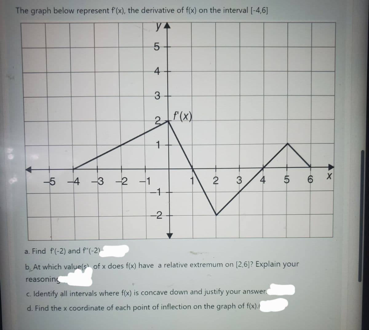 The graph below represent f'(x), the derivative of f(x) on the interval [-4,6]
YA
5
4
3
3= f'(x)
-5 -4 -3 -2 -1
1
-1
-2
1
2
3
4
5 6
a. Find f'(-2) and f"(-2)
b. At which value(s) of x does f(x) have a relative extremum on [2,6]? Explain your
reasoning
c. Identify all intervals where f(x) is concave down and justify your answer.
d. Find the x coordinate of each point of inflection on the graph of f(x).
4x
X