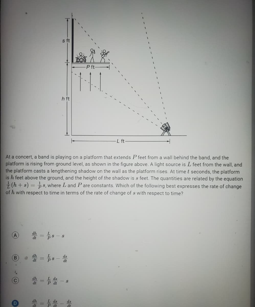 B
C
D
At a concert, a band is playing on a platform that extends P feet from a wall behind the band, and the
platform is rising from ground level, as shown in the figure above. A light source is L feet from the wall, and
the platform casts a lengthening shadow on the wall as the platform rises. At time t seconds, the platform
is h feet above the ground, and the height of the shadow is s feet. The quantities are related by the equation
(h+s) = 8, where L and Pare constants. Which of the following best expresses the rate of change
of h with respect to time in terms of the rate of change of s with respect to time?
dh
dt
s ft
dh = 1 d
h ft
=8 S
18-d
L ds
P dt
8
-P ft-
ds
dt.
L ft