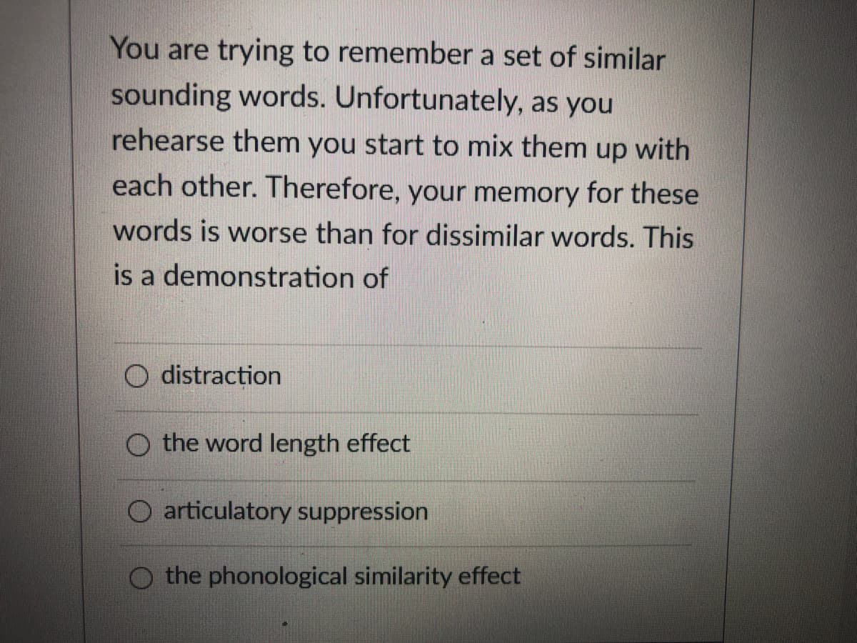 You are trying to remember a set of similar
sounding words. Unfortunately, as you
rehearse them you start to mix them up with
each other. Therefore, your memory for these
words is worse than for dissimilar words. This
is a demonstration of
O distraction
O the word length effect
O articulatory suppression
O the phonological similarity effect
