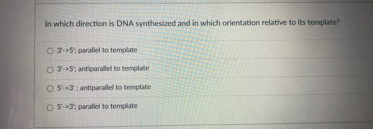 In which direction is DNA synthesized and in which orientation relative to its template?
O 3'->5'; parallel to template
O 3'->5'; antiparallel to template
O 5'->3' ; antiparallel to template
O 5'->3'; parallel to template
