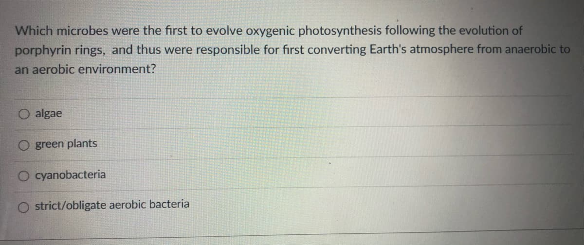 Which microbes were the first to evolve oxygenic photosynthesis following the evolution of
porphyrin rings, and thus were responsible for first converting Earth's atmosphere from anaerobic to
an aerobic environment?
algae
green plants
cyanobacteria
O strict/obligate aerobic bacteria
