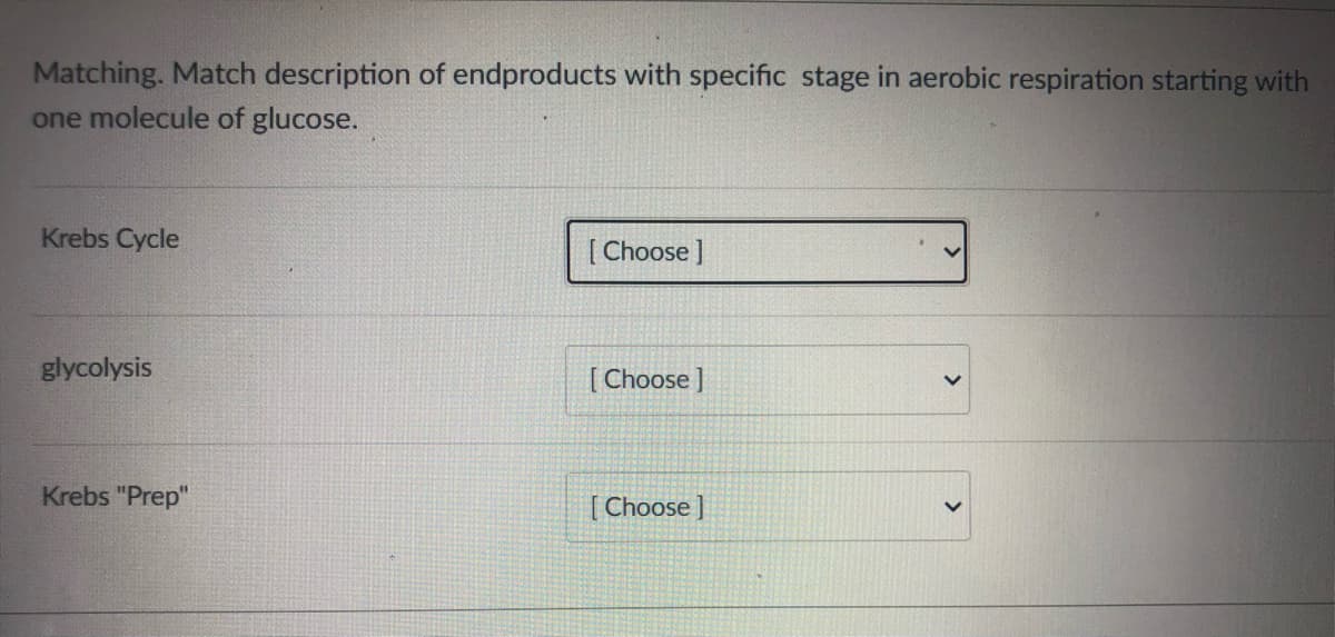 Matching. Match description of endproducts with specific stage in aerobic respiration starting with
one molecule of glucose.
Krebs Cycle
[ Choose ]
glycolysis
[ Choose ]
Krebs "Prep"
[ Choose ]
