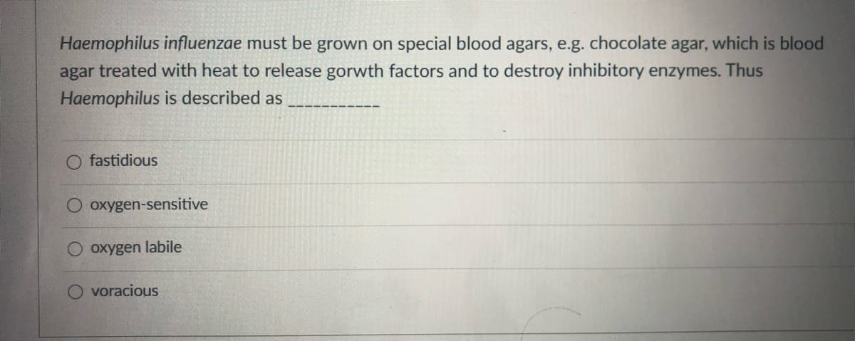 Haemophilus influenzae must be grown on special blood agars, e.g. chocolate agar, which is blood
agar treated with heat to release gorwth factors and to destroy inhibitory enzymes. Thus
Haemophilus is described as
fastidious
oxygen-sensitive
oxygen labile
voracious
