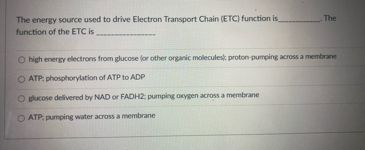 The energy source used to drive Electron Transport Chain (ETC) function is
function of the ETC is
The
high energy electrons from glucose (or other organic molecules); proton-pumping across a membrane
ATP; phosphorylation of ATP to ADP
glucose delivered by NAD or FADH2; pumping oxygen across a membrane
ATP; pumping water across a membrane
