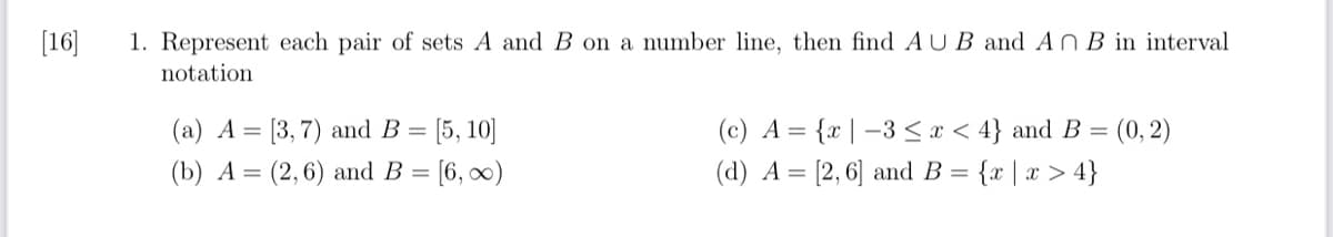 [16]
1. Represent each pair of sets A and B on a number line, then find AUB and An B in interval
notation
(a) A = [3,7) and B = [5, 10]
(b) A (2,6) and B =
= [6,∞)
(c) A = {x-3 ≤ x ≤ 4} and B = (0, 2)
(d) A = [2, 6] and B = {x|x > 4}