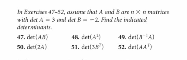 In Exercises 47-52, assume that A and B are n x n matrices
with det A = 3 and det B = -2. Find the indicated
determinants.
47. det (AB)
50. det(2A)
48. det (A²)
51. det(3BT)
49. det(B¹A)
52. det(AA¹)