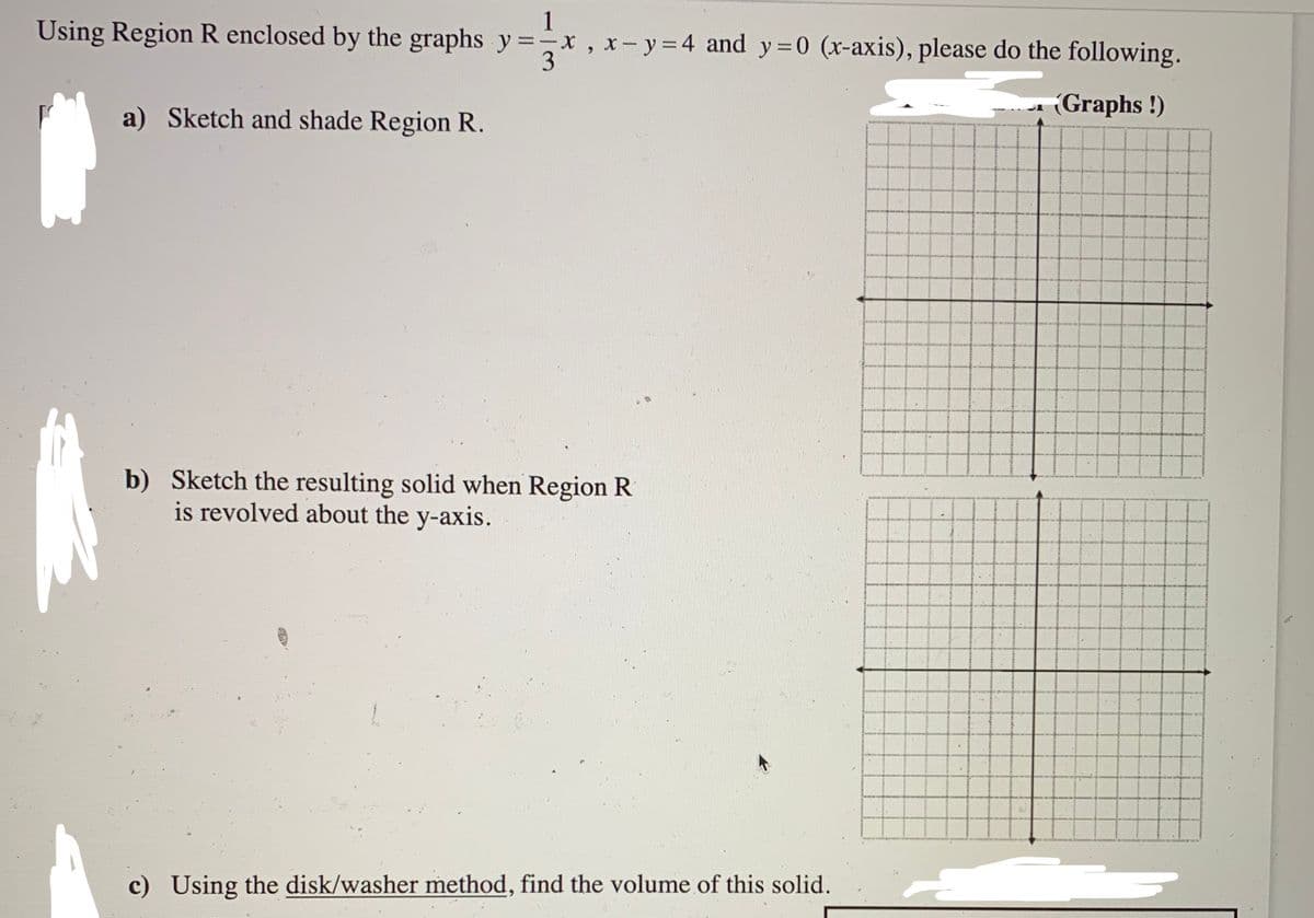 Using Region R enclosed by the graphs y=x, x-y=4 and y = 0 (x-axis), please do the following.
3
a) Sketch and shade Region R.
b) Sketch the resulting solid when Region R
is revolved about the y-axis.
c) Using the disk/washer method, find the volume of this solid.
(Graphs!)