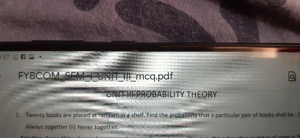 :57 R
FYBCOM SEM TUNIT III _mcq.pdf
UNIT III PROBABILITY THEORY
1. Twenty books are placed at random in a shelf. Find the probability that a particular pair of books shall be: (
Always together (ii) Never together.
Solutie
ber of cases is 2
