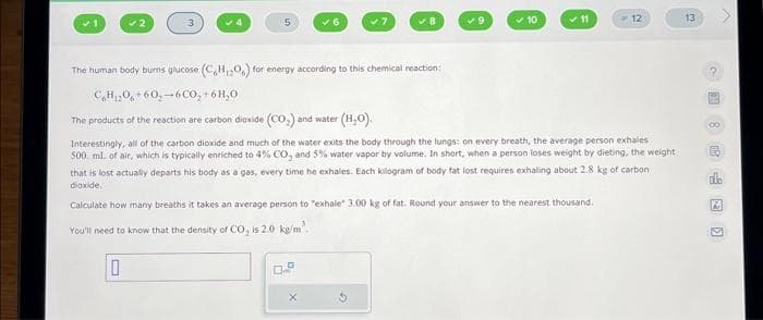 5
✓7
D
✔B
✓9
✓ 10
✓11
12
The human body burns glucose (C,H,O,) for energy according to this chemical reaction:
CH₁₂0+60-6CO₂
+ 6H₂0
The products of the reaction are carbon dioxide (CO₂) and water (H₂O).
Interestingly, all of the carbon dioxide and much of the water exits the body through the lungs: on every breath, the average person exhales
500 ml. of air, which is typically enriched to 4% CO, and 5% water vapor by volume. In short, when a person loses weight by dieting, the weight
that is lost actually departs his body as a gas, every time he exhales. Each kilogram of body fat lost requires exhaling about 2.8 kg of carbon
dioxide.
Calculate how many breaths it takes an average person to "exhale" 3.00 kg of fat. Round your answer to the nearest thousand.
You'll need to know that the density of CO₂ is 2.0 kg/m³.
10
13
?
D