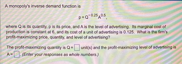 A monopoly's inverse demand function is
p=Q-0.250.5
where Q is its quantity, p is its price, and A is the level of advertising. Its marginal cost of
production is constant at 6, and its cost of a unit of advertising is 0.125. What is the firm's
profit-maximizing price, quantity, and level of advertising?
The profit-maximizing quantity is Q = unit(s) and the profit-maximizing level of advertising is
A =
(Enter your responses as whole numbers.)