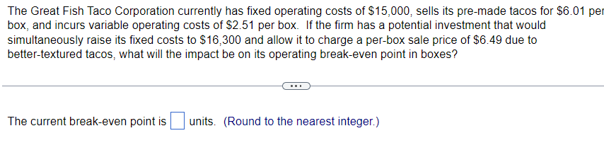 The Great Fish Taco Corporation currently has fixed operating costs of $15,000, sells its pre-made tacos for $6.01 per
box, and incurs variable operating costs of $2.51 per box. If the firm has a potential investment that would
simultaneously raise its fixed costs to $16,300 and allow it to charge a per-box sale price of $6.49 due to
better-textured tacos, what will the impact be on its operating break-even point in boxes?
The current break-even point is units. (Round to the nearest integer.)