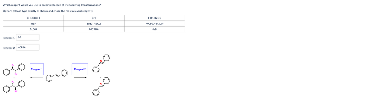 Which reagent would you use to accomplish each of the following transformations?
Options (please type exactly as shown and chose the most relevant reagent):
Reagent 1: Br2
Reagent 2: mCPBA
Br
CH3CO3H
HBr
AcOH
Reagent 1
Reagent 2
Br2
BH3-H2O2
MCPBA
HBr-H2O2
MCPBA-H3O+
NaBr