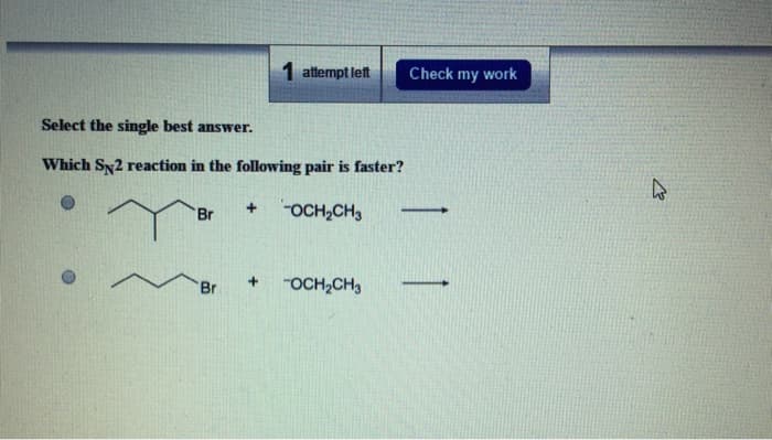 Select the single best answer.
Which SN2 reaction in the following pair is faster?
OCH₂CH3
Br
Br
+
1 attempt left
+
OCH₂CH3
Check my work
-
4