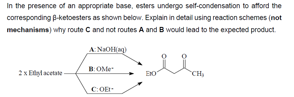 In the presence of an appropriate base, esters undergo self-condensation to afford the
corresponding B-ketoesters as shown below. Explain in detail using reaction schemes (not
mechanisms) why route C and not routes A and B would lead to the expected product.
2 x Ethyl acetate
A: NaOH(aq)
B: OMe-
C: OEt-
EtO
CH3