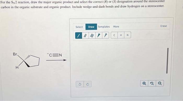 For the SN2 reaction, draw the major organic product and select the correct (R) or (S) designation around the stereocenter
carbon in the organic substrate and organic product. Include wedge-and-dash bonds and draw hydrogen on a stereocenter.
Br,
H
CEN
Select
Draw Templates More
/||||||||
G
t
H
N
Erase
Q2 Q