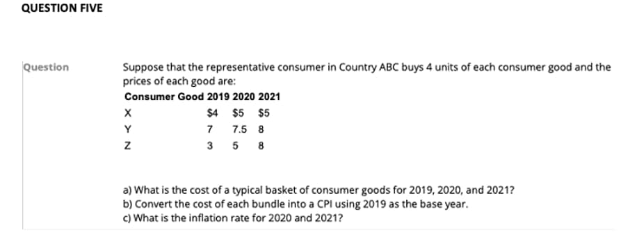 QUESTION FIVE
Question
Suppose that the representative consumer in Country ABC buys 4 units of each consumer good and the
prices of each good are:
Consumer Good 2019 2020 2021
$4 $5 $5
7
7.5 8
358
X
Y
Z
a) What is the cost of a typical basket of consumer goods for 2019, 2020, and 2021?
b) Convert the cost of each bundle into a CPI using 2019 as the base year.
c) What is the inflation rate for 2020 and 2021?