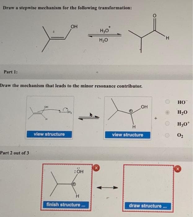 Draw a stepwise mechanism for the following transformation:
Part 1:
Part 2 out of 3
Draw the mechanism that leads to the minor resonance contributor.
OH
OH
view structure
:ÖH
Н30
H₂O
H
finish structure...
OH
H
view structure
H
draw structure...
HO™
H₂O
H3O+
0₂
X