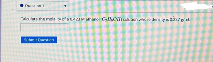 Question 1
Calculate the molality of a 0.423 M ethanol (C₂H5OH) solution whose density is 0.237 g/ml.
Submit Question