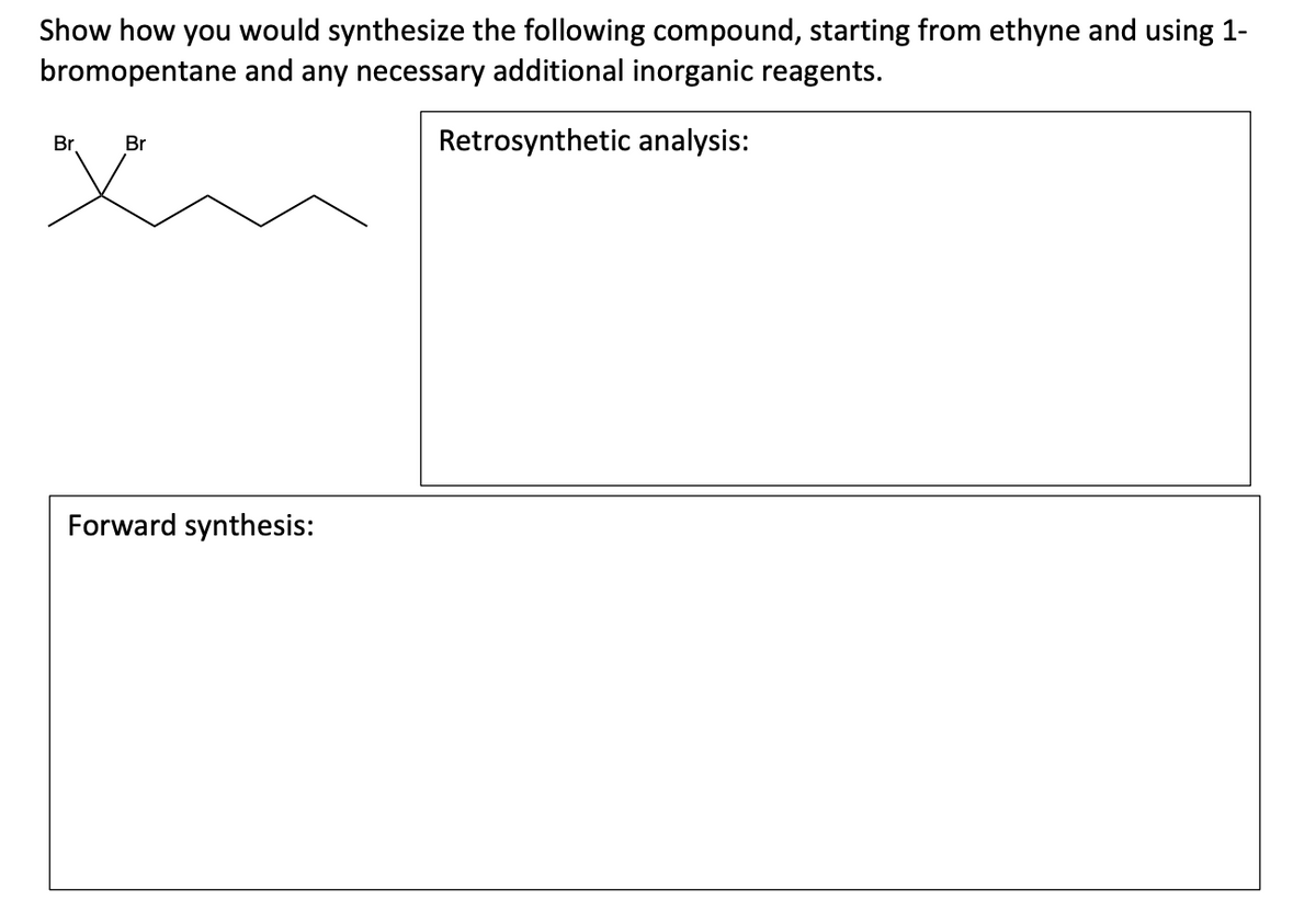 Show how you would synthesize the following compound, starting from ethyne and using 1-
bromopentane and any necessary additional inorganic reagents.
Retrosynthetic analysis:
Br
Br
Forward synthesis: