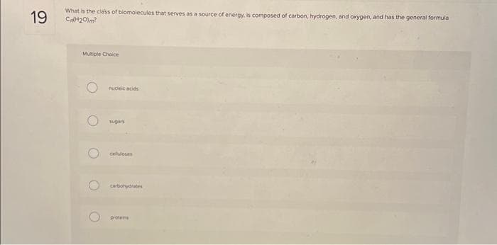 19
What is the class of biomolecules that serves as a source of energy, is composed of carbon, hydrogen, and oxygen, and has the general formula
CnH₂0lm?
Multiple Choice
nucleic acids
sugars
celuloses
carbohydrates
protes