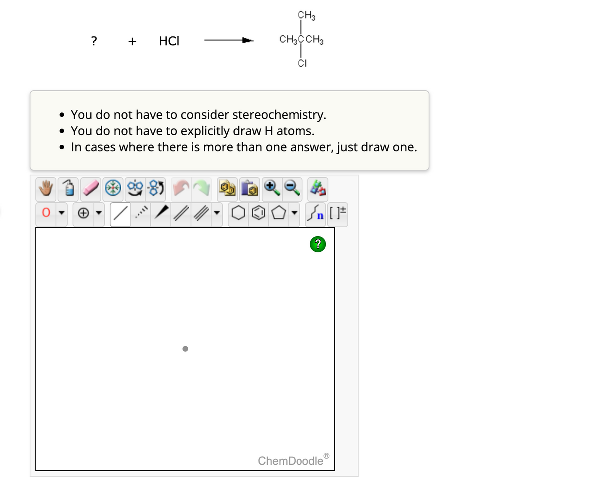 ? + HCI
• You do not have to consider stereochemistry.
• You do not have to explicitly draw H atoms.
• In cases where there is more than one answer, just draw one.
8
CH3
CH3CCH3
CI
/
Sn [1
ChemDoodleⓇ