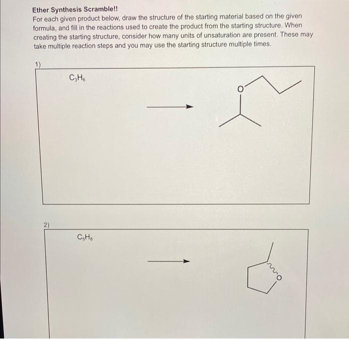 Ether Synthesis Scramble!!
For each given product below, draw the structure of the starting material based on the given
formula, and fill in the reactions used to create the product from the starting structure. When
creating the starting structure, consider how many units of unsaturation are present. These may
take multiple reaction steps and you may use the starting structure multiple times.
1)
2)
C3H6
CsHa
mo