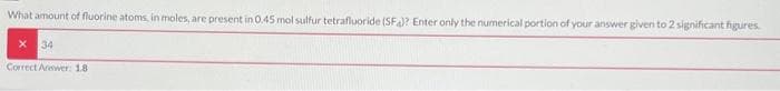 What amount of fluorine atoms, in moles, are present in 0.45 mol sulfur tetrafluoride (SF)? Enter only the numerical portion of your answer given to 2 significant figures.
34
Correct Answer: 18