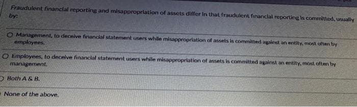 Fraudulent financial reporting and misappropriation of assets differ In that fraudulent financial reporting is committed, usually
by:
Management, to deceive financial statement users while misappropriation of assets is committed against an entity, most often by
employees.
O Employees, to deceive financial statement users while misappropriation of assets is committed against an entity, most often by
management.
Both A & B.
None of the above.