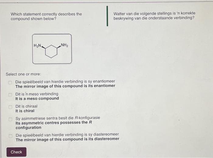 Which statement correctly describes the
compound shown below?
H₂N,
Dit is 'n meso verbinding
It is a meso compound
Select one or more:
Die spieëlbeeld van hierdie verbinding is sy enantiomeer
The mirror image of this compound is its enantiomer
Dit is chiraal
It is chiral
NH₂
Sy asimmetriese sentra besit die R-konfigurasie
Its asymmetric centres possesses the R
configuration
Check
Watter van die volgende stellings is 'n korrekte
beskrywing van die onderstaande verbinding?
Die spieëlbeeld van hierdie verbinding is sy diastereomeer
The mirror image of this compound is its diastereomer