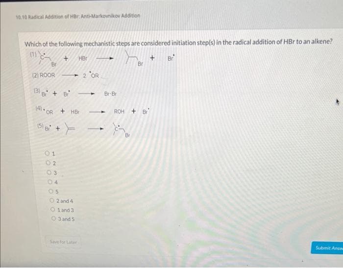 10.10 Radical Addition of HBr. Anti-Markovnikov Addition
Which of the following mechanistic steps are considered initiation step(s) in the radical addition of HBr to an alkene?
(1)
+ Br
Bra
(5)
(2) ROOR -2 OR
(3) Br+ Br
+ HBr
OR +HB
B +
01
02
03.
04
05
O2 and 4
O1 and 3
O3 and 5
Save for Later
Br-Bri
Br
ROH + Br
Br
Submit Answ