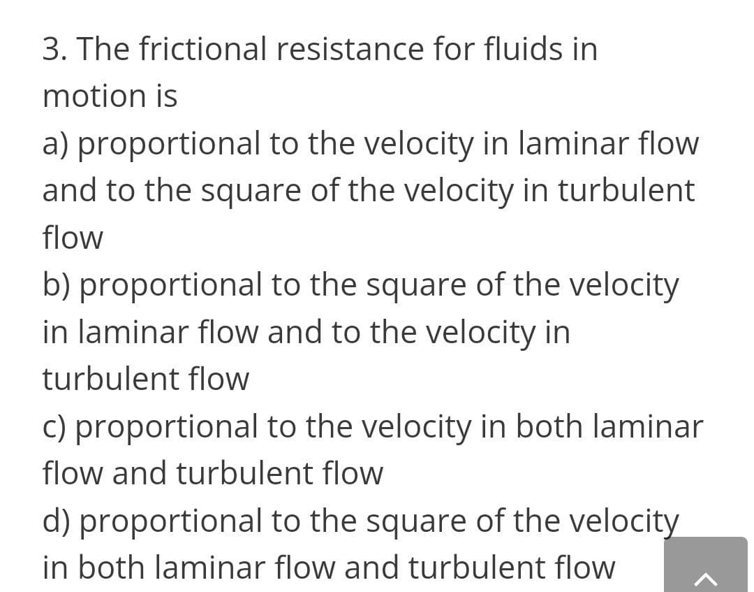 3. The frictional resistance for fluids in
motion is
a) proportional to the velocity in laminar flow
and to the square of the velocity in turbulent
flow
b) proportional to the square of the velocity
in laminar flow and to the velocity in
turbulent flow
c) proportional to the velocity in both laminar
flow and turbulent flow
d) proportional to the square of the velocity
in both laminar flow and turbulent flow
