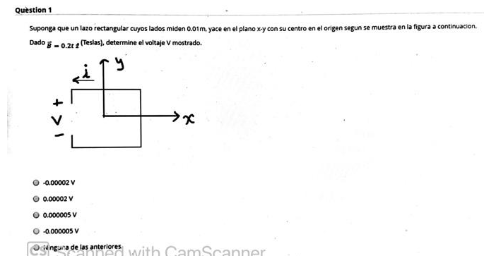 Quèstion 1
Suponga que un lazo rectangular cuyos lados miden 0.01m, yace en el plano x-y con su centro en el origen segun se muestra en la figura a continuacion.
Dado - 0.2t (Teslas), determine el voltaje V mostrado.
-0.00002 V
0.00002 V
0.000005 V
-0.000005 V
inguna de las anteriores with CamScanner
+ >1
