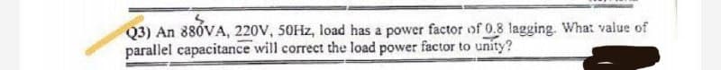 Q3) An 880VA, 220V, 50Hz, load has a power factor of 0.8 lagging. What value of
parallel capacitance will correct the load power factor to unity?