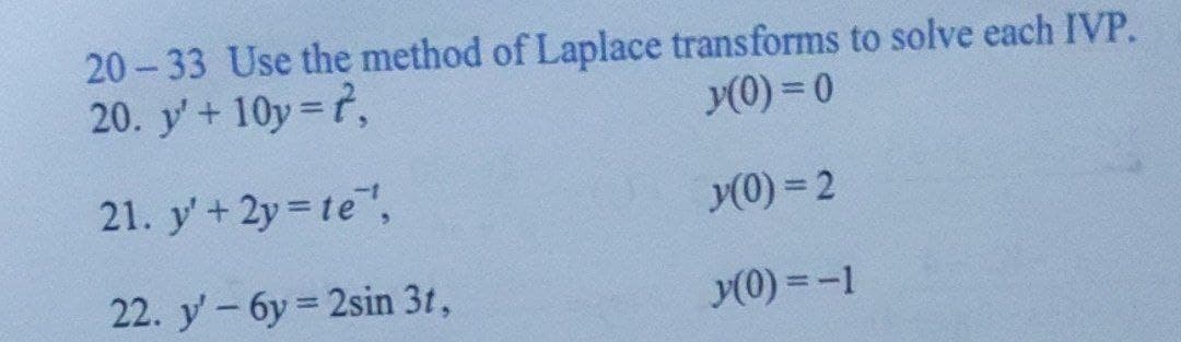 20-33 Use the method of Laplace transforms to solve each IVP.
20. y' +10y=t,
y(0)=0
21. y' + 2y = te',
y(0) = 2
22. y' 6y=2sin 3t,
y(0) = -1