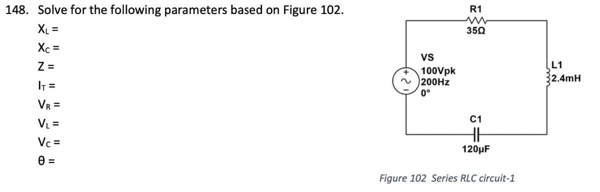 148. Solve for the following parameters based on Figure 102.
XL =
Xc =
Z =
I₁ =
VR =
V₁ =
Vc=
0 =
VS
100Vpk
~200Hz
0°
R1
w
35Ω
C1
HH
120μF
Figure 102 Series RLC circuit-1
L1
32.4mH