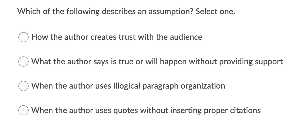 Which of the following describes an assumption? Select one.
How the author creates trust with the audience
What the author says is true or will happen without providing support
When the author uses illogical paragraph organization
When the author uses quotes without inserting proper citations
