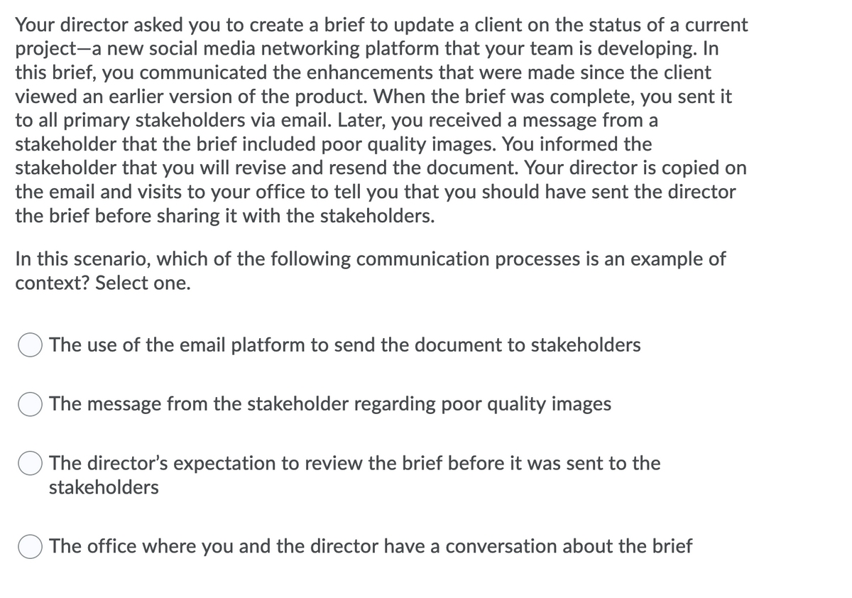 Your director asked you to create a brief to update a client on the status of a current
project-a new social media networking platform that your team is developing. In
this brief, you communicated the enhancements that were made since the client
viewed an earlier version of the product. When the brief was complete, you sent it
to all primary stakeholders via email. Later, you received a message from a
stakeholder that the brief included poor quality images. You informed the
stakeholder that you will revise and resend the document. Your director is copied on
the email and visits to your office to tell you that you should have sent the director
the brief before sharing it with the stakeholders.
In this scenario, which of the following communication processes is an example of
context? Select one.
The use of the email platform to send the document to stakeholders
The message from the stakeholder regarding poor quality images
The director's expectation to review the brief before it was sent to the
stakeholders
The office where you and the director have a conversation about the brief
