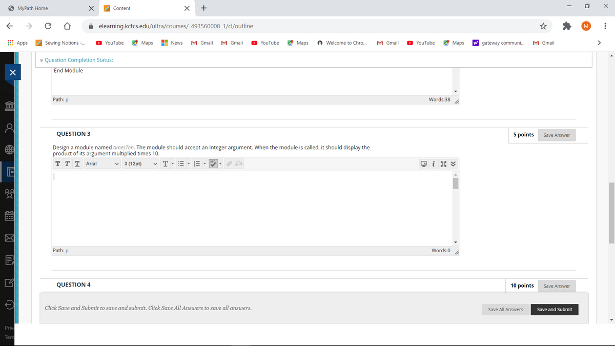 9 MyPath Home
Content
+
elearning.kctcs.edu/ultra/courses/_493560008_1/cl/outline
Apps
Sewing Notions -.
A Maps
H News
M Gmail
M Gmail
YouTube
A Maps
A Welcome to Chro...
M Gmail
A Maps
y! gateway communi...
M Gmail
>
YouTube
YouTube
* Question Completion Status:
End Module
Path: p
Words:38
QUESTION 3
5 points
Save Answer
Design a module named timesTen. The module should acc
product of its argument multiplied times 10.
an Integer
ent. When the module is called, it should display the
тттArial
3 (12pt)
T
Path: p
Words:0
QUESTION 4
10 points
Save Answer
Click Save and Submit to save and submit. Click Save All Answers to save all answers.
Save All Answers
Save and Submit
Priva
Tern
