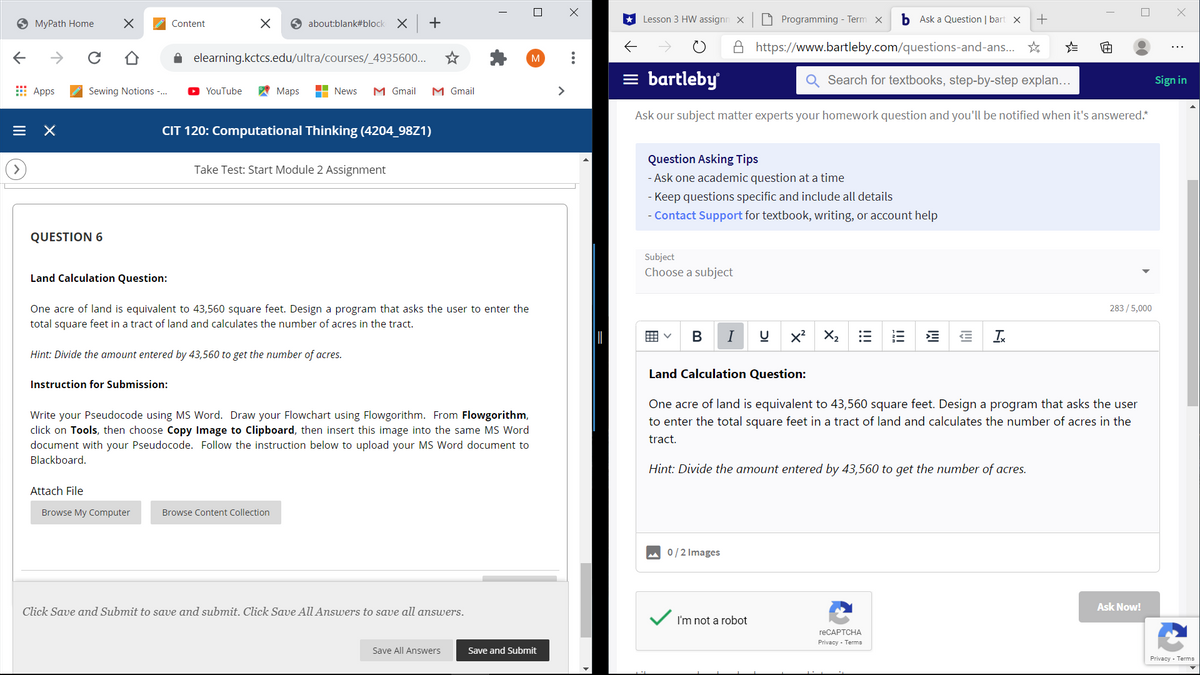 O MyPath Home
Content
6 about:blank#block X +
Lesson 3 HW assignn X
O Programming - Term x
b Ask a Question | bart x
+
A https://www.bartleby.com/questions-and-ans.. *
A elearning.kctcs.edu/ultra/courses/_4935600..
M
= bartleby
Search for textbooks, step-by-step explan...
Sign in
E Apps
Sewing Notions -.
YouTube
A Maps
H News
M Gmail
M Gmail
>
Ask our subject matter experts your homework question and you'll be notified when it's answered.*
CIT 120: Computational Thinking (4204_98Z1)
Question Asking Tips
Take Test: Start Module 2 Assignment
- Ask one academic question
a time
- Keep questions specific and include all details
- Contact Support for textbook, writing, or account help
QUESTION 6
Subject
Choose a subject
Land Calculation Question:
One acre of land is equivalent to 43,560 square feet. Design a program that asks the user to enter the
total square feet in a tract of land and calculates the number of acres in the tract.
283 /5,000
囲v
В
I
X2
Hint: Divide the amount entered by 43,560 to get the number of acres.
Land Calculation Question:
Instruction for Submission:
One acre of land is equivalent to 43,560 square feet. Design a program that asks the user
Write your Pseudocode using MS Word. Draw your Flowchart using Flowgorithm. From Flowgorithm,
click on Tools, then choose Copy Image to Clipboard, then insert this image into the same MS Word
document with your Pseudocode. Follow the instruction below to upload your MS Word document to
to enter the total square feet in a tract of land and calculates the number of acres in the
tract.
Blackboard.
Hint: Divide the amount entered by 43,560 to get the number of acres.
Attach File
Browse My Computer
Browse Content Collection
0/2 Images
Ask Now!
Click Save amd Submit to save and submit. Click Save All Answers to save all answers.
I'm not a robot
reCAPTCHA
Privacy - Terms
Save All Answers
Save and Submit
Privacy - Terms
!!!
!!!
